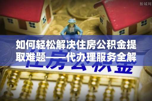 东坑如何轻松解决住房公积金提取难题——代办理服务全解析